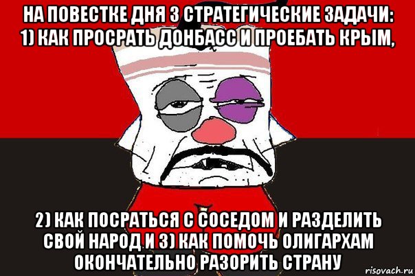 на повестке дня 3 стратегические задачи: 1) как просрать донбасс и проебать крым, 2) как посраться с соседом и разделить свой народ и 3) как помочь олигархам окончательно разорить страну