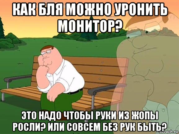 как бля можно уронить монитор? это надо чтобы руки из жопы росли? или совсем без рук быть?, Мем Задумчивый Гриффин