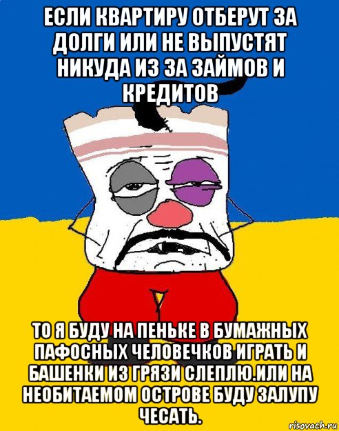 если квартиру отберут за долги или не выпустят никуда из за займов и кредитов то я буду на пеньке в бумажных пафосных человечков играть и башенки из грязи слеплю.или на необитаемом острове буду залупу чесать.