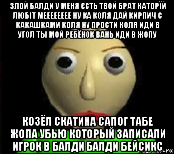 злой балди у меня єсть твой брат каторїй любіт мееееееее ну ка коля дай кирпич с какашками коля ну прости коля иди в угол ты мой ребёнок вань иди в жопу козёл скатина сапог табе жопа убью который записали игрок в балди балди бейсикс, Мем Злой Балди