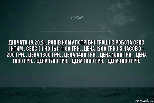 ДІВЧАТА 19.20.21. РОКІВ КОМУ ПОТРІБНІ ГРОШІ Є РОБОТА СЕКС ІНТИМ . Секс ( 1 ночь)- 1100 грн, . цена 1200 грн.( 5 часов ) - 200 грн. . цена 1300 грн. . цена 1400 грн. . цена 1500 грн. . цена 1600 грн. . цена 1700 грн. . цена 1800 грн. . цена 1900 грн.