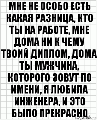 Мне не особо есть какая разница, кто ты на работе, мне дома ни к чему твоий диплом, дома ты мужчина, которого зовут по имени, я любила инженера, и это было прекрасно