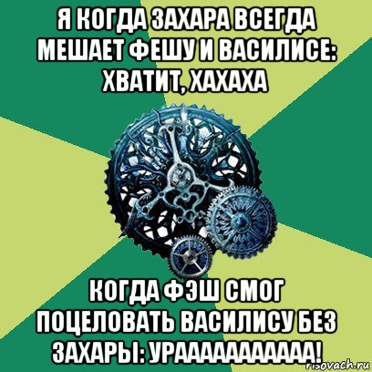 я когда захара всегда мешает фешу и василисе: хватит, хахаха когда фэш смог поцеловать василису без захары: урааааааааааа!