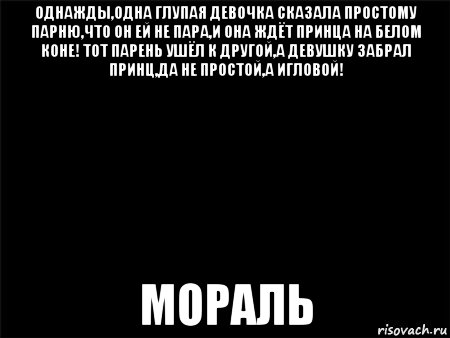 однажды,одна глупая девочка сказала простому парню,что он ей не пара,и она ждёт принца на белом коне! тот парень ушёл к другой,а девушку забрал принц,да не простой,а игловой! мораль, Мем Черный фон