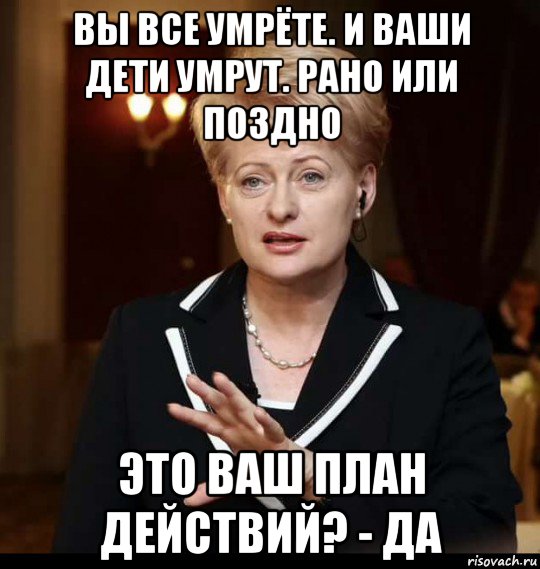 вы все умрёте. и ваши дети умрут. рано или поздно это ваш план действий? - да, Мем Даля Грибаускайте