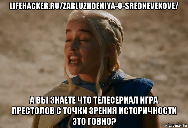 lifehacker.ru/zabluzhdeniya-o-srednevekove/ а вы знаете что телесериал игра престолов с точки зрения историчности это говно?, Мем Дейнерис кривляется