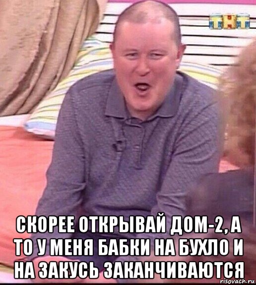  скорее открывай дом-2, а то у меня бабки на бухло и на закусь заканчиваются