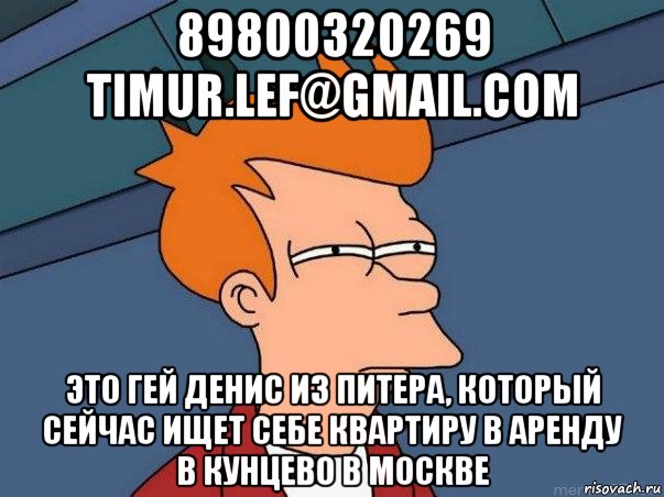 89800320269 timur.lef@gmail.com это гей денис из питера, который сейчас ищет себе квартиру в аренду в кунцево в москве