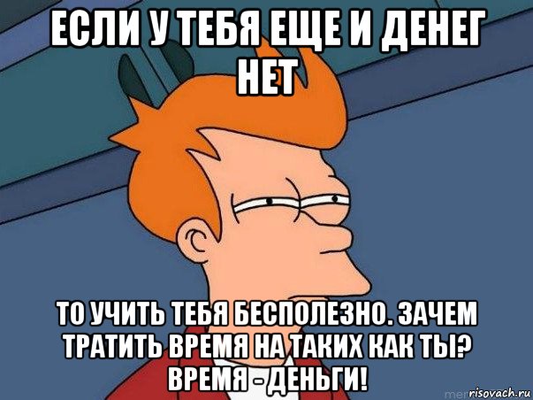 если у тебя еще и денег нет то учить тебя бесполезно. зачем тратить время на таких как ты? время - деньги!