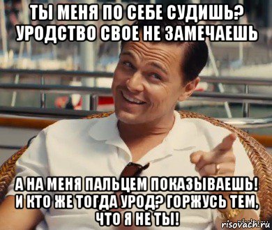 ты меня по себе судишь? уродство свое не замечаешь а на меня пальцем показываешь! и кто же тогда урод? горжусь тем, что я не ты!