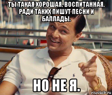 ты такая хорошая, воспитанная, ради таких пишут песни и баллады. но не я.