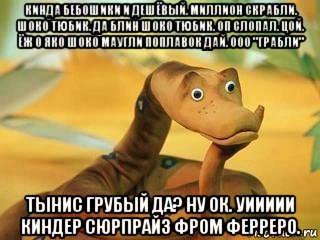 кинда бебошики и дешёвый. миллион скрабли. шоко тюбик. да блин шоко тюбик. оп слопал. цой. ёж о яко шоко маугли поплавок дай. ооо "грабли" тынис грубый да? ну ок. уиииии киндер сюрпрайз фром ферреро.