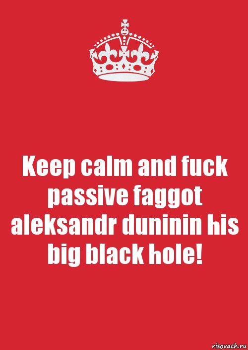 Keep calm and fuck passive faggot aleksandr duninin his big black hole!