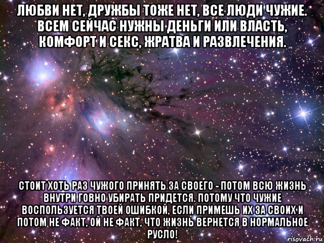 любви нет, дружбы тоже нет, все люди чужие. всем сейчас нужны деньги или власть, комфорт и секс, жратва и развлечения. стоит хоть раз чужого принять за своего - потом всю жизнь внутри говно убирать придется. потому что чужие воспользуется твоей ошибкой, если примешь их за своих и потом не факт, ой не факт, что жизнь вернется в нормальное русло!, Мем Космос