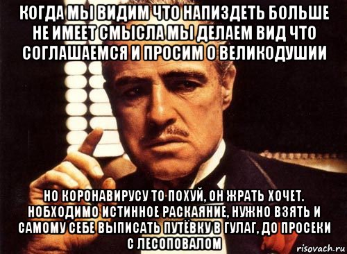 когда мы видим что напиздеть больше не имеет смысла мы делаем вид что соглашаемся и просим о великодушии но коронавирусу то похуй, он жрать хочет. нобходимо истинное раскаяние, нужно взять и самому себе выписать путёвку в гулаг, до просеки с лесоповалом