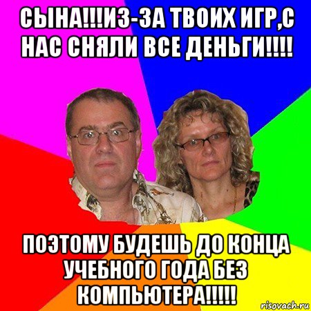 сына!!!из-за твоих игр,с нас сняли все деньги!!!! поэтому будешь до конца учебного года без компьютера!!!!!