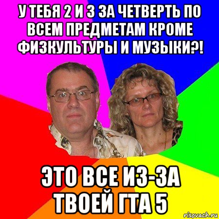 у тебя 2 и 3 за четверть по всем предметам кроме физкультуры и музыки?! это все из-за твоей гта 5, Мем  Типичные родители