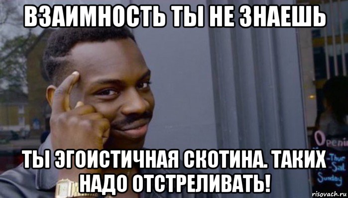 взаимность ты не знаешь ты эгоистичная скотина. таких надо отстреливать!