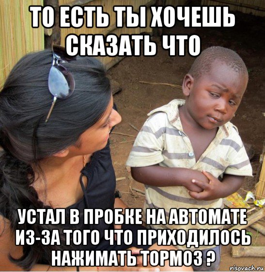 то есть ты хочешь сказать что устал в пробке на автомате из-за того что приходилось нажимать тормоз ?, Мем    Недоверчивый негритенок