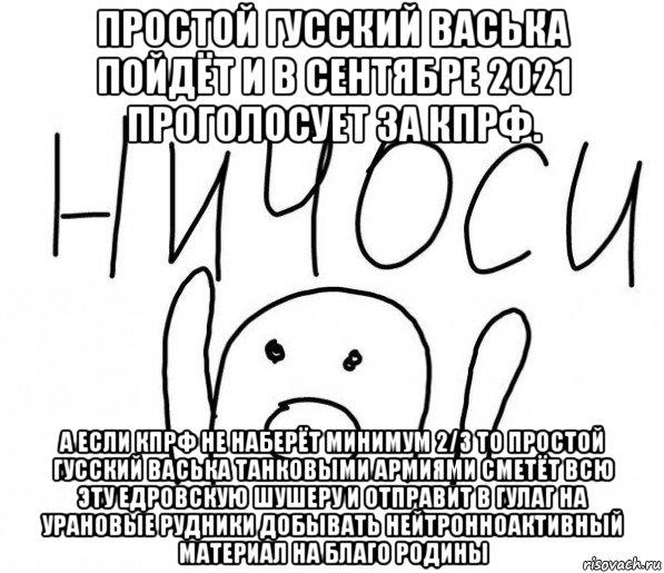 простой гусский васька пойдёт и в сентябре 2021 проголосует за кпрф. а если кпрф не наберёт минимум 2/3 то простой гусский васька танковыми армиями сметёт всю эту едровскую шушеру и отправит в гулаг на урановые рудники добывать нейтронноактивный материал на благо родины