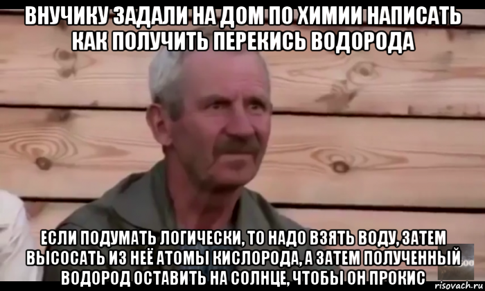 внучику задали на дом по химии написать как получить перекись водорода если подумать логически, то надо взять воду, затем высосать из неё атомы кислорода, а затем полученный водород оставить на солнце, чтобы он прокис