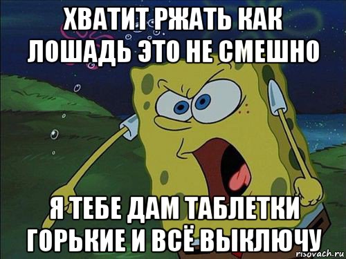 хватит ржать как лошадь это не смешно я тебе дам таблетки горькие и всё выключу