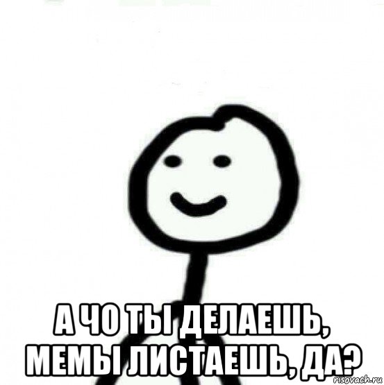  а чо ты делаешь, мемы листаешь, да?