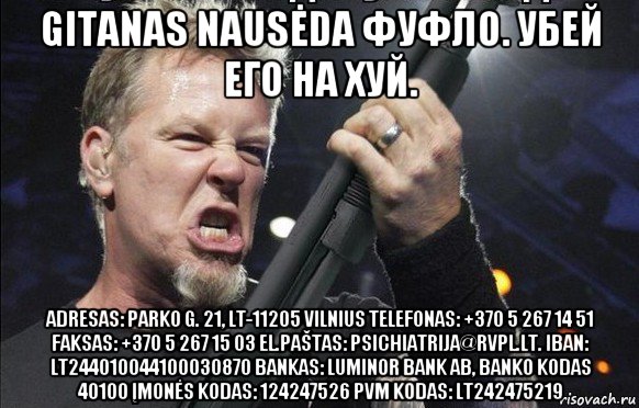 gitanas nausėda фуфло. убей его на хуй. adresas: parko g. 21, lt-11205 vilnius telefonas: +370 5 267 14 51 faksas: +370 5 267 15 03 el.paštas: psichiatrija@rvpl.lt. iban: lt244010044100030870 bankas: luminor bank ab, banko kodas 40100 įmonės kodas: 124247526 pvm kodas: lt242475219, Мем То чувство когда