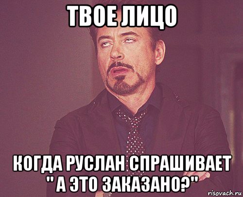 твое лицо когда руслан спрашивает " а это заказано?"