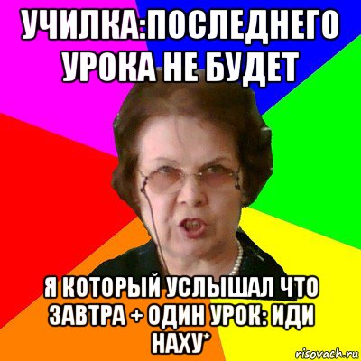 училка:последнего урока не будет я который услышал что завтра + один урок: иди наху*