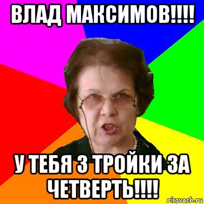 влад максимов!!!! у тебя 3 тройки за четверть!!!!