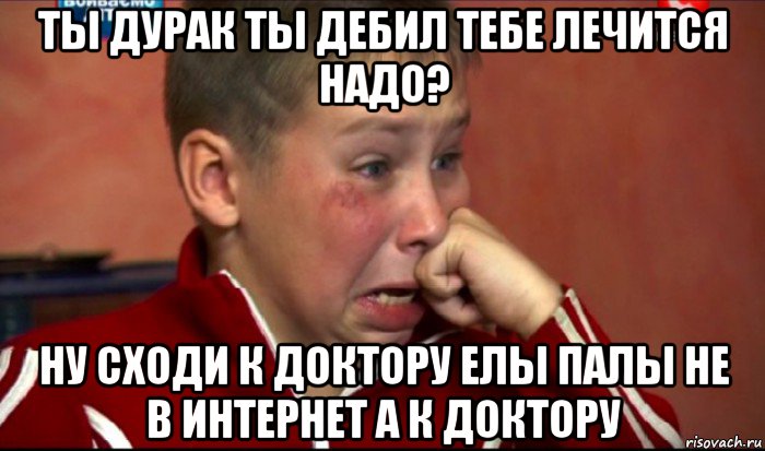 ты дурак ты дебил тебе лечится надо? ну сходи к доктору елы палы не в интернет а к доктору