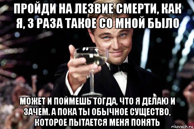 пройди на лезвие смерти, как я, 3 раза такое со мной было может и поймешь тогда, что я делаю и зачем. а пока ты обычное существо, которое пытается меня понять