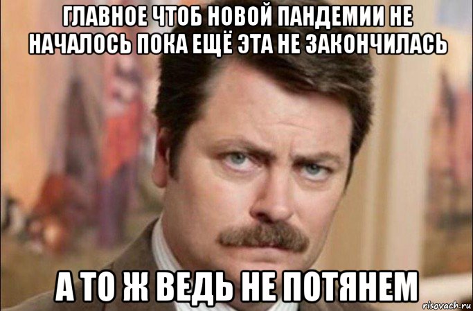 главное чтоб новой пандемии не началось пока ещё эта не закончилась а то ж ведь не потянем