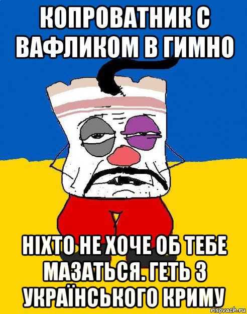 копроватник с вафликом в гимно ніхто не хоче об тебе мазаться. геть з українського криму