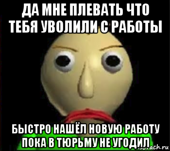 да мне плевать что тебя уволили с работы быстро нашёл новую работу пока в тюрьму не угодил, Мем Злой Балди