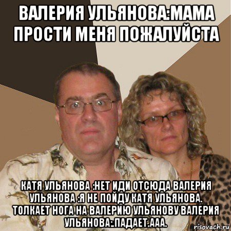 валерия ульянова:мама прости меня пожалуйста катя ульянова :нет иди отсюда валерия ульянова :я не пойду катя ульянова. толкает нога на валерию ульянову валерия ульянова:.падает.ааа.