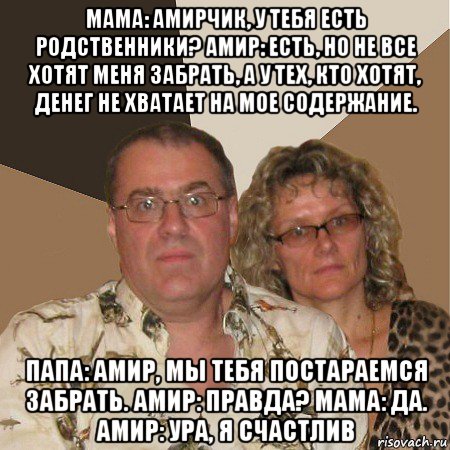 мама: амирчик, у тебя есть родственники? амир: есть, но не все хотят меня забрать, а у тех, кто хотят, денег не хватает на мое содержание. папа: амир, мы тебя постараемся забрать. амир: правда? мама: да. амир: ура, я счастлив, Мем  Злые родители