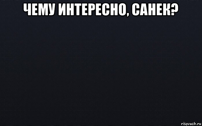 чему интересно, санек? , Мем черный фон