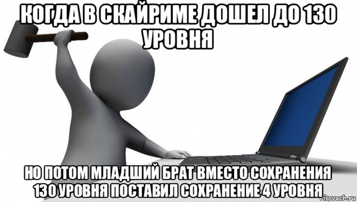 когда в скайриме дошел до 130 уровня но потом младший брат вместо сохранения 130 уровня поставил сохранение 4 уровня