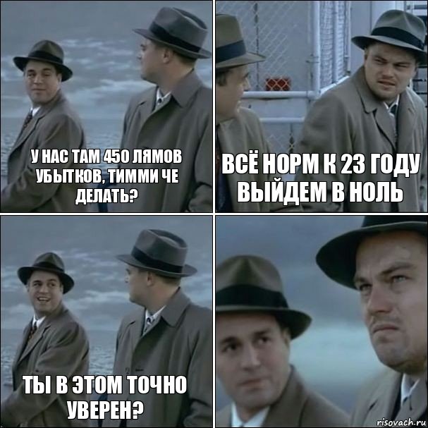 У нас там 450 лямов убытков, тимми че делать? Всё норм к 23 году выйдем в ноль Ты в этом точно уверен? 