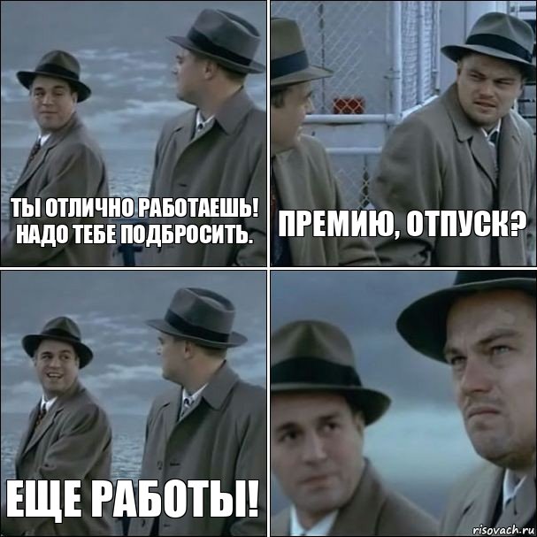 Ты отлично работаешь! Надо тебе подбросить. Премию, отпуск? Еще работы! 