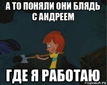 а то поняли они блядь с андреем где я работаю