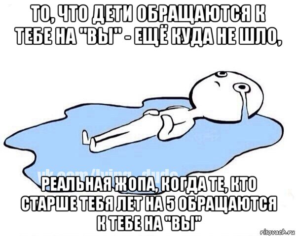 то, что дети обращаются к тебе на "вы" - ещё куда не шло, реальная жопа, когда те, кто старше тебя лет на 5 обращаются к тебе на "вы"