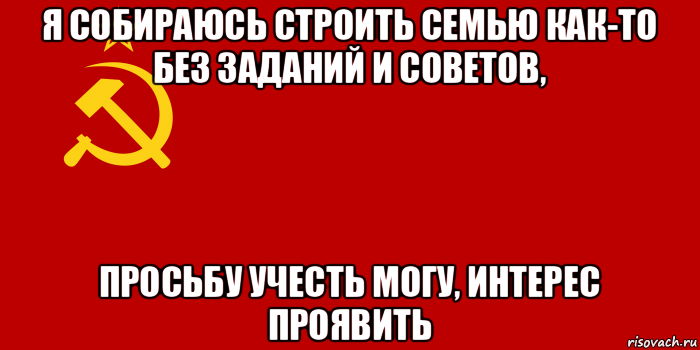 я собираюсь строить семью как-то без заданий и советов, просьбу учесть могу, интерес проявить