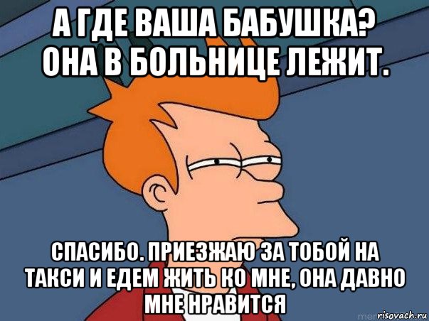 а где ваша бабушка? она в больнице лежит. спасибо. приезжаю за тобой на такси и едем жить ко мне, она давно мне нравится