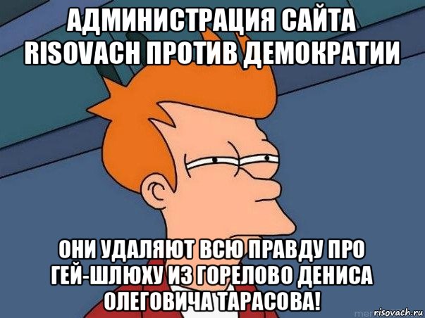 администрация сайта risovach против демократии они удаляют всю правду про гей-шлюху из горелово дениса олеговича тарасова!