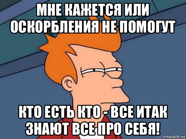 мне кажется или оскорбления не помогут кто есть кто - все итак знают все про себя!