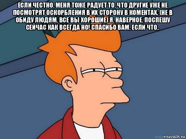 если честно, меня тоже радует то, что другие уже не посмотрят оскорбления в их сторону в коментах, (не в обиду людям, все вы хорошие) я, наверное, поспешу сейчас как всегда но! спасибо вам, если что.. 