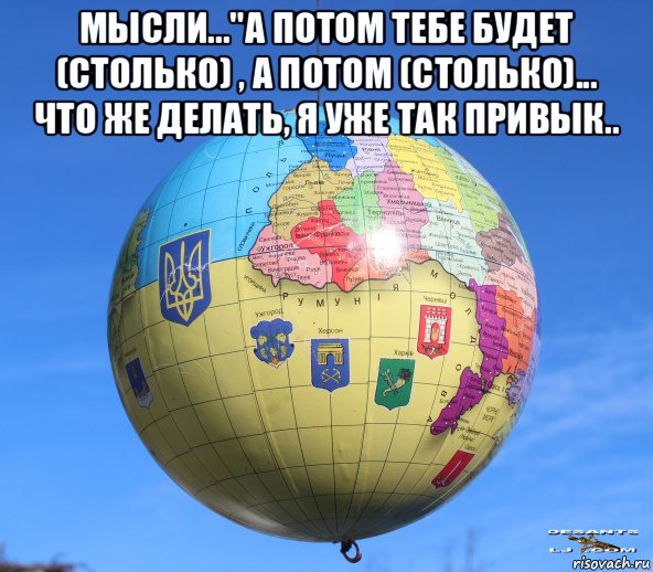 мысли..."а потом тебе будет (столько) , а потом (столько)... что же делать, я уже так привык.. , Мем Глобус Украины